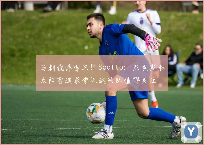 马刺裁掉索汉！Scotto：尼克斯和太阳曾追求索汉这两队值得关注