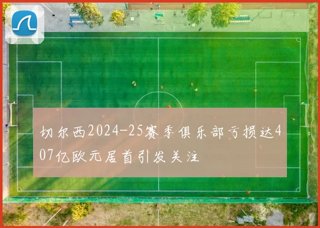 切尔西2024-25赛季俱乐部亏损达407亿欧元居首引发关注