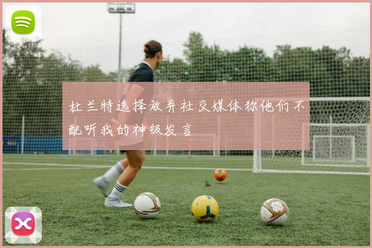 杜兰特选择放弃社交媒体称他们不配听我的神级发言