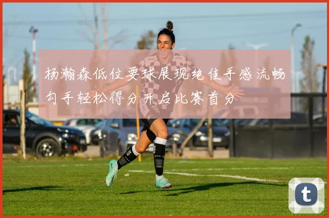 杨瀚森低位要球展现绝佳手感流畅勾手轻松得分开启比赛首分