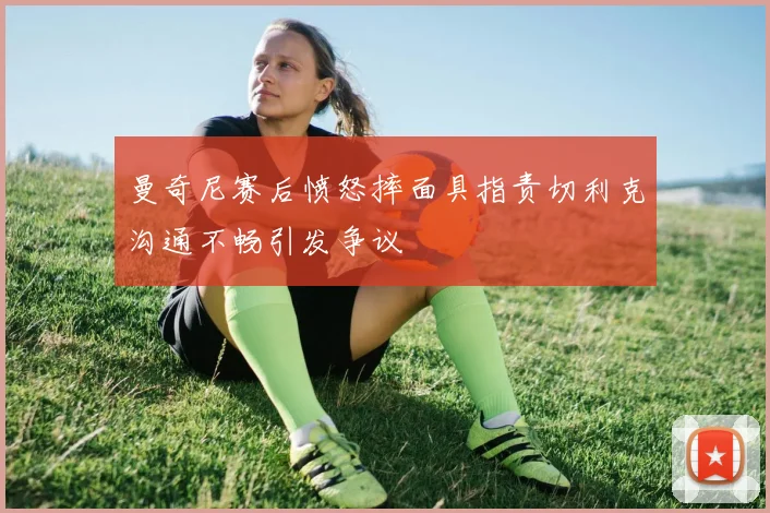 曼奇尼赛后愤怒摔面具指责切利克沟通不畅引发争议