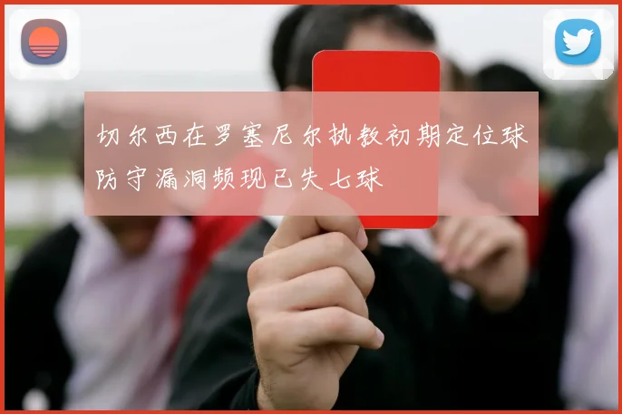 切尔西在罗塞尼尔执教初期定位球防守漏洞频现已失七球