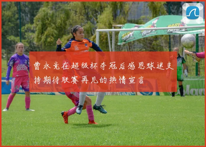 曹永竞在超级杯夺冠后感恩球迷支持期待联赛再见的热情宣言