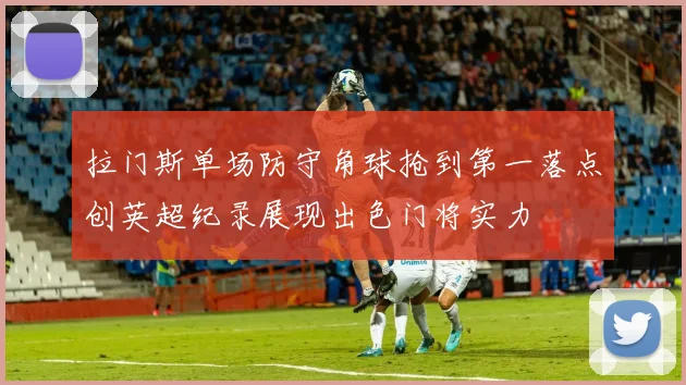 拉门斯单场防守角球抢到第一落点创英超纪录展现出色门将实力