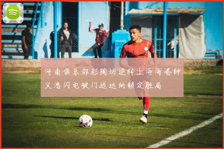河南俱乐部彩陶坊逆转上海海港钟义浩闪电破门迈达纳锁定胜局