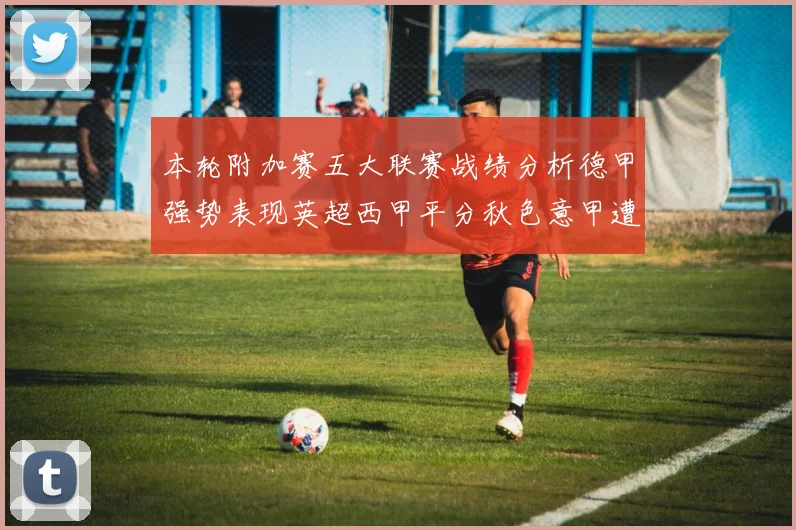 本轮附加赛五大联赛战绩分析德甲强势表现英超西甲平分秋色意甲遭遇挑战