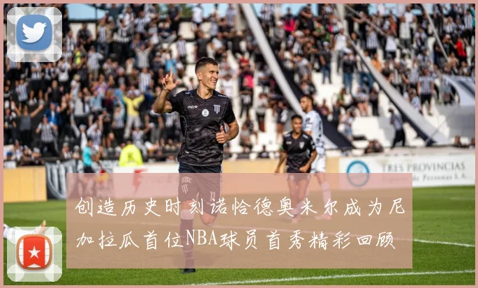 创造历史时刻诺恰德奥米尔成为尼加拉瓜首位NBA球员首秀精彩回顾