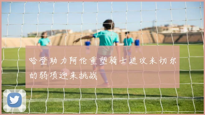 哈登助力阿伦重塑骑士进攻米切尔的弱项迎来挑战